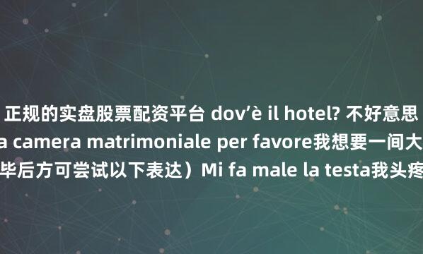 正规的实盘股票配资平台 dov’è il hotel? 不好意思 旅馆在哪里Vorrei una camera matrimoniale per favore我想要一间大床房 劳驾（造钱完毕后方可尝试以下表达）Mi fa male la testa我头疼Ho fame我饿Sono già al verde我已经没钱了Sono stanca 我累了（真男人 认准阳性agg.stanco）Santo